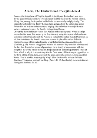 Aeneas, The Titular Hero Of Virgil s Aeneid
Aeneas, the titular hero of Virgil s Aeneid, is the flawed Trojan hero sent on a
divine quest to found the new Troy and establish the basis for the Roman Empire.
Along this journey, he is pushed to his limits both mentally and physically. This
strain shows him to be a deeply Roman hero, especially in the values that come
forward in his actions and response to tragedy. He embodies two major Roman
values: pietas and respect for family, both past and future.
One of the most important values that Aeneas embodies is pietas. Pietas is a nigh
untranslatable word that means great devotion and piety, the two words Lombardo
uses most in his translation of the Aeneid to indicate this value. Randall Ganiban, in
his introduction to the Aeneid states that Aeneas is placed in such a difficult
position because of his pietas his duty towards his family, state, and the gods
(Ganiban, p.15). Aeneas struggles to balance his sense of duty towards all three and
the fact that despite his immortal parentage, he is simply a human man with the
weight of the world on his shoulders. He possesses an almost supernatural sense of
duty, which is why it is very strange that he finds some of his strongest opposition in
the form of the divine. Juno, queen of the gods, violently opposes Aeneas quest for
Rome. This is marked as strange by Virgil: That she forced a man of faultless
devotion / To endure so much hardship (Aen. 1.14 15, Lombardo). Aeneas is known
throughout the land for his
 