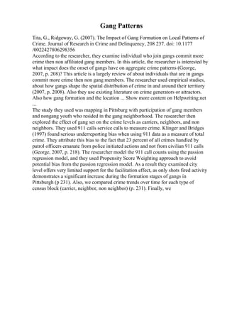 Gang Patterns
Tita, G., Ridgeway, G. (2007). The Impact of Gang Formation on Local Patterns of
Crime. Journal of Research in Crime and Delinquency, 208 237. doi: 10.1177
/0022427806298356
According to the researcher, they examine individual who join gangs commit more
crime then non affiliated gang members. In this article, the researcher is interested by
what impact does the onset of gangs have on aggregate crime patterns (George,
2007, p. 208)? This article is a largely review of about individuals that are in gangs
commit more crime then non gang members. The researcher used empirical studies,
about how gangs shape the spatial distribution of crime in and around their territory
(2007, p. 2008). Also they use existing literature on crime generators or attractors.
Also how gang formation and the location ... Show more content on Helpwriting.net
...
The study they used was mapping in Pittsburg with participation of gang members
and nongang youth who resided in the gang neighborhood. The researcher then
explored the effect of gang set on the crime levels as carriers, neighbors, and non
neighbors. They used 911 calls service calls to measure crime. Klinger and Bridges
(1997) found serious underreporting bias when using 911 data as a measure of total
crime. They attribute this bias to the fact that 23 percent of all crimes handled by
patrol officers emanate from police initiated actions and not from civilian 911 calls
(George, 2007, p. 218). The researcher model the 911 call counts using the passion
regression model, and they used Propensity Score Weighting approach to avoid
potential bias from the passion regression model. As a result they examined city
level offers very limited support for the facilitation effect, as only shots fired activity
demonstrates a significant increase during the formation stages of gangs in
Pittsburgh (p 231). Also, we compared crime trends over time for each type of
census block (carrier, neighbor, non neighbor) (p. 231). Finally, we
 
