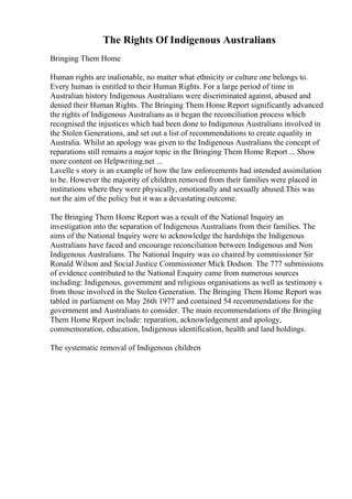 The Rights Of Indigenous Australians
Bringing Them Home
Human rights are inalienable, no matter what ethnicity or culture one belongs to.
Every human is entitled to their Human Rights. For a large period of time in
Australian history Indigenous Australians were discriminated against, abused and
denied their Human Rights. The Bringing Them Home Report significantly advanced
the rights of Indigenous Australians as it began the reconciliation process which
recognised the injustices which had been done to Indigenous Australians involved in
the Stolen Generations, and set out a list of recommendations to create equality in
Australia. Whilst an apology was given to the Indigenous Australians the concept of
reparations still remains a major topic in the Bringing Them Home Report ... Show
more content on Helpwriting.net ...
Lavelle s story is an example of how the law enforcements had intended assimilation
to be. However the majority of children removed from their families were placed in
institutions where they were physically, emotionally and sexually abused.This was
not the aim of the policy but it was a devastating outcome.
The Bringing Them Home Report was a result of the National Inquiry an
investigation into the separation of Indigenous Australians from their families. The
aims of the National Inquiry were to acknowledge the hardships the Indigenous
Australians have faced and encourage reconciliation between Indigenous and Non
Indigenous Australians. The National Inquiry was co chaired by commissioner Sir
Ronald Wilson and Social Justice Commissioner Mick Dodson. The 777 submissions
of evidence contributed to the National Enquiry came from numerous sources
including: Indigenous, government and religious organisations as well as testimony s
from those involved in the Stolen Generation. The Bringing Them Home Report was
tabled in parliament on May 26th 1977 and contained 54 recommendations for the
government and Australians to consider. The main recommendations of the Bringing
Them Home Report include: reparation, acknowledgement and apology,
commemoration, education, Indigenous identification, health and land holdings.
The systematic removal of Indigenous children
 