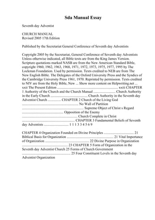 Sda Manual Essay
Seventh day Adventist
CHURCH MANUAL
Revised 2005 17th Edition
Published by the Secretariat General Conference of Seventh day Adventists
Copyright 2005 by the Secretariat, General Conference of Seventh day Adventists
Unless otherwise indicated, all Bible texts are from the King James Version.
Scripture quotations marked NASB are from the New American Standard Bible,
copyright 1960, 1962, 1963, 1968, 1971, 1972, 1973, 1975, 1977, 1995 by The
Lockman Foundation. Used by permission. Texts credited to NEB are from The
New English Bible. The Delegates of the Oxford University Press and the Syndics of
the Cambridge University Press 1961, 1970. Reprinted by permission. Texts credited
to NIV are from the Holy Bible, New ... Show more content on Helpwriting.net ...
xxii The Present Edition ..................................................................... xxiii CHAPTER
1 Authority of the Church and the Church Manual ......................... Church Authority
in the Early Church .......................................... Church Authority in the Seventh day
Adventist Church ............... CHAPTER 2 Church of the Living God
................................................................ No Wall of Partition
...................................................................... Supreme Object of Christ s Regard
............................................... Opposition of the Enemy
............................................................... Church Complete in Christ
............................................................ CHAPTER 3 Fundamental Beliefs of Seventh
day Adventists ............................ 1 1 1 3 3 4 5 6 9
CHAPTER 4 Organization Founded on Divine Principles .................................. 21
Biblical Basis for Organization ..................................................... 21 Vital Importance
of Organization .................................................. 22 Divine Purpose in Organization
.................................................... 23 CHAPTER 5 Form of Organization in the
Seventh day Adventist Church 25 Forms of Church Government
....................................................... 25 Four Constituent Levels in the Seventh day
Adventist Organization
 