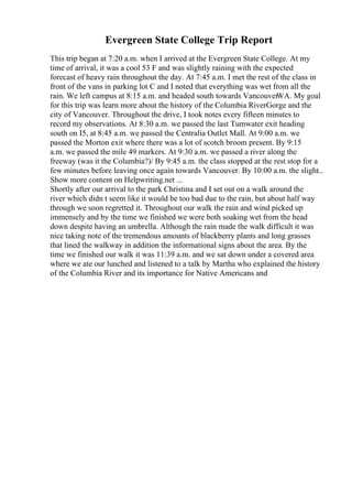 Evergreen State College Trip Report
This trip began at 7:20 a.m. when I arrived at the Evergreen State College. At my
time of arrival, it was a cool 53 F and was slightly raining with the expected
forecast of heavy rain throughout the day. At 7:45 a.m. I met the rest of the class in
front of the vans in parking lot C and I noted that everything was wet from all the
rain. We left campus at 8:15 a.m. and headed south towards Vancouver
WA. My goal
for this trip was learn more about the history of the Columbia RiverGorge and the
city of Vancouver. Throughout the drive, I took notes every fifteen minutes to
record my observations. At 8:30 a.m. we passed the last Tumwater exit heading
south on I5, at 8:45 a.m. we passed the Centralia Outlet Mall. At 9:00 a.m. we
passed the Morton exit where there was a lot of scotch broom present. By 9:15
a.m. we passed the mile 49 markers. At 9:30 a.m. we passed a river along the
freeway (was it the Columbia?)/ By 9:45 a.m. the class stopped at the rest stop for a
few minutes before leaving once again towards Vancouver. By 10:00 a.m. the slight...
Show more content on Helpwriting.net ...
Shortly after our arrival to the park Christina and I set out on a walk around the
river which didn t seem like it would be too bad due to the rain, but about half way
through we soon regretted it. Throughout our walk the rain and wind picked up
immensely and by the time we finished we were both soaking wet from the head
down despite having an umbrella. Although the rain made the walk difficult it was
nice taking note of the tremendous amounts of blackberry plants and long grasses
that lined the walkway in addition the informational signs about the area. By the
time we finished our walk it was 11:39 a.m. and we sat down under a covered area
where we ate our lunched and listened to a talk by Martha who explained the history
of the Columbia River and its importance for Native Americans and
 