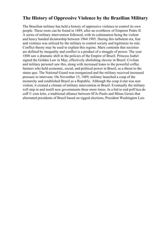 The History of Oppressive Violence by the Brazilian Military
The Brazilian military has held a history of oppressive violence to control its own
people. These roots can be found in 1889, after an overthrow of Emperor Pedro II.
A series of military intervention followed, with its culmination being the violent
and heavy handed dictatorship between 1964 1985. During this turbulent era, fear
and violence was utilized by the military to control society and legitimize its rule.
Conflict theory may be used to explain this regime. Marx contends that societies
are defined by inequality and conflict is a product of a struggle of power. The year
1888 saw a dramatic shift in the policies of the Empire of Brazil. Princess Isabel
signed the Golden Law in May, effectively abolishing slavery in Brazil. Civilian
and military personel saw this, along with increased loans to the powerful coffee
farmers who held economic, social, and political power in Brazil, as a threat to the
status quo. The National Guard was reorganized and the military received increased
pressure to intervene. On November 15, 1889, military launched a coup of the
monarchy and established Brazil as a Republic. Although the coup d etat was non
violent, it created a climate of military intervention in Brazil. Eventually the military
will step in and instill new governments three more times. In a bid to end polГtica do
cafГ© com leite, a traditional alliance between SГЈo Paulo and Minas Gerais that
alternated presidents of Brazil based on rigged elections, President Washington Luis
 