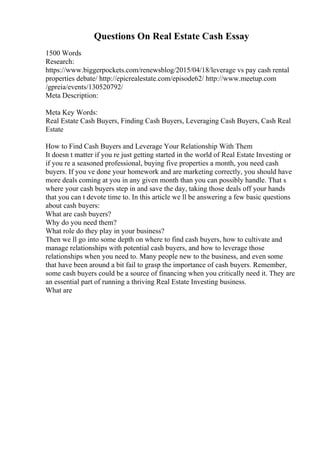 Questions On Real Estate Cash Essay
1500 Words
Research:
https://www.biggerpockets.com/renewsblog/2015/04/18/leverage vs pay cash rental
properties debate/ http://epicrealestate.com/episode62/ http://www.meetup.com
/gpreia/events/130520792/
Meta Description:
Meta Key Words:
Real Estate Cash Buyers, Finding Cash Buyers, Leveraging Cash Buyers, Cash Real
Estate
How to Find Cash Buyers and Leverage Your Relationship With Them
It doesn t matter if you re just getting started in the world of Real Estate Investing or
if you re a seasoned professional, buying five properties a month, you need cash
buyers. If you ve done your homework and are marketing correctly, you should have
more deals coming at you in any given month than you can possibly handle. That s
where your cash buyers step in and save the day, taking those deals off your hands
that you can t devote time to. In this article we ll be answering a few basic questions
about cash buyers:
What are cash buyers?
Why do you need them?
What role do they play in your business?
Then we ll go into some depth on where to find cash buyers, how to cultivate and
manage relationships with potential cash buyers, and how to leverage those
relationships when you need to. Many people new to the business, and even some
that have been around a bit fail to grasp the importance of cash buyers. Remember,
some cash buyers could be a source of financing when you critically need it. They are
an essential part of running a thriving Real Estate Investing business.
What are
 