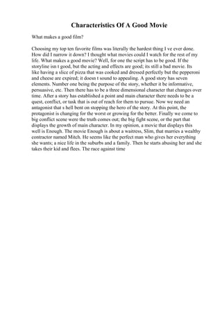 Characteristics Of A Good Movie
What makes a good film?
Choosing my top ten favorite films was literally the hardest thing I ve ever done.
How did I narrow it down? I thought what movies could I watch for the rest of my
life. What makes a good movie? Well, for one the script has to be good. If the
storyline isn t good, but the acting and effects are good; its still a bad movie. Its
like having a slice of pizza that was cooked and dressed perfectly but the pepperoni
and cheese are expired; it doesn t sound to appealing. A good story has seven
elements. Number one being the purpose of the story, whether it be informative,
persuasive, etc. Then there has to be a three dimensional character that changes over
time. After a story has established a point and main character there needs to be a
quest, conflict, or task that is out of reach for them to pursue. Now we need an
antagonist that s hell bent on stopping the hero of the story. At this point, the
protagonist is changing for the worst or growing for the better. Finally we come to
big conflict scene were the truth comes out; the big fight scene, or the part that
displays the growth of main character. In my opinion, a movie that displays this
well is Enough. The movie Enough is about a waitress, Slim, that marries a wealthy
contractor named Mitch. He seems like the perfect man who gives her everything
she wants; a nice life in the suburbs and a family. Then he starts abusing her and she
takes their kid and flees. The race against time
 