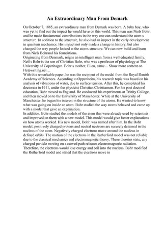 An Extraordinary Man From Demark
On October 7, 1885, an extraordinary man from Demark was born. A baby boy, who
was yet to find out the impact he would have on this world. This man was Niels Bohr,
and he made fundamental contributions in the way one can understand the atom s
structure. In addition to the structure, he also had an impact in the early development
in quantum mechanics. His impact not only made a change in history, but also
changed the way people looked at the atoms structure. We can now build and learn
from Niels Bohrand his foundations.
Originating from Denmark, reigns an intelligent man from a well educated family.
Neil s Bohr is the son of Christian Bohr, who was a professor of physiology at The
University of Copenhagen. Bohr s mother, Ellen, came ... Show more content on
Helpwriting.net ...
With this remarkable paper, he was the recipient of the medal from the Royal Danish
Academy of Sciences. According to Oppenheim, his research topic was based on his
analysis of vibrations of water, due to surface tension. After this, he completed his
doctorate in 1911, under the physicist Christian Christiansen. For his post doctoral
education, Bohr moved to England. He conducted his experiments at Trinity College,
and then moved on to the University of Manchester. While at the University of
Manchester, he began his interest in the structure of the atoms. He wanted to know
what was going on inside an atom. Bohr studied the way atoms behaved and came up
with a model that gave an explanation.
In addition, Bohr studied the models of the atom that were already used by scientists
and improved on them with a new model. This model would give better explanations
on how atoms worked. His new model, Bohr, was named after him. In the Bohr
model, positively charged protons and neutral neutrons are securely detained in the
nucleus of the atom. Negatively charged electrons move around the nucleus in
defined orbits. The motion of the electrons in the Rutherford model was not reliable
due to the classical mechanics and electromagnetic theory. These theories state, any
charged particle moving on a curved path releases electromagnetic radiation.
Therefore, the electrons would lose energy and coil into the nucleus. Bohr modified
the Rutherford model and stated that the electrons move in
 