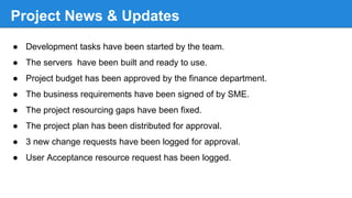 Project News & Updates
● Development tasks have been started by the team.
● The servers have been built and ready to use.
● Project budget has been approved by the finance department.
● The business requirements have been signed of by SME.
● The project resourcing gaps have been fixed.
● The project plan has been distributed for approval.
● 3 new change requests have been logged for approval.
● User Acceptance resource request has been logged.
 