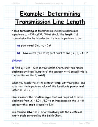2/16/2010

Example Determining the tl length.doc

1/7

Example: Determining
Transmission Line Length
A load terminating at transmission line has a normalized
impedance z L′ = 2.0 + j 2.0 . What should the length of
transmission line be in order for its input impedance to be:
a) purely real (i.e., xin = 0 )?
b)

have a real (resistive) part equal to one (i.e., rin = 1.0 )?

Solution:
a) Find z L′ = 2.0 + j 2.0 on your Smith Chart, and then rotate

clockwise until you “bump into” the contour x = 0 (recall this is
contour lies on the Γr axis!).
When you reach the x = 0 contour—stop! Lift your pencil and
note that the impedance value of this location is purely real
(after all, x = 0 !).
Now, measure the rotation angle that was required to move
clockwise from z L′ = 2.0 + j 2.0 to an impedance on the x = 0
contour—this angle is equal to 2 β !
You can now solve for , or alternatively use the electrical
length scale surrounding the Smith Chart.
Jim Stiles

The Univ. of Kansas

Dept. of EECS

 
