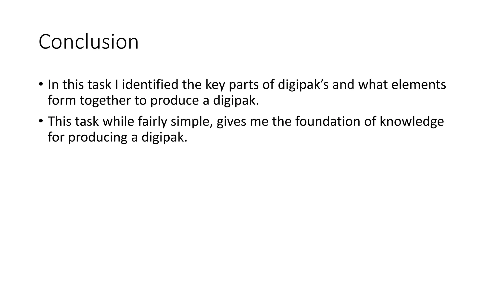 Conclusion
• In this task I identified the key parts of digipak’s and what elements
form together to produce a digipak.
• This task while fairly simple, gives me the foundation of knowledge
for producing a digipak.
 