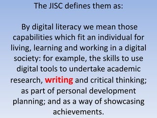 The JISC defines them as:

    By digital literacy we mean those
 capabilities which fit an individual for
living, learning and working in a digital
  society: for example, the skills to use
   digital tools to undertake academic
research, writing and critical thinking;
    as part of personal development
 planning; and as a way of showcasing
              achievements.
 