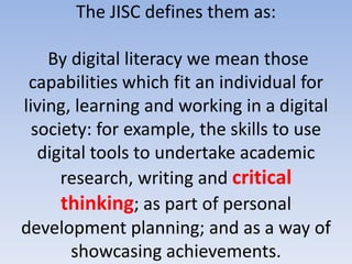 The JISC defines them as:

    By digital literacy we mean those
 capabilities which fit an individual for
living, learning and working in a digital
  society: for example, the skills to use
   digital tools to undertake academic
      research, writing and critical
      thinking; as part of personal
development planning; and as a way of
        showcasing achievements.
 