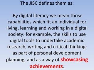 The JISC defines them as:

    By digital literacy we mean those
 capabilities which fit an individual for
living, learning and working in a digital
  society: for example, the skills to use
   digital tools to undertake academic
 research, writing and critical thinking;
    as part of personal development
planning; and as a way of showcasing
             achievements.
 