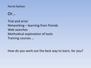 Parrot fashion

Or…
Trial and error
Networking – learning from friends
Web searches
Methodical exploration of tools
Training courses …


How do you work out the best way to learn, for you?
 