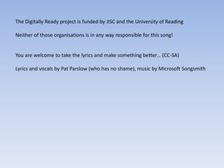 The Digitally Ready project is funded by JISC and the University of Reading

Neither of those organisations is in any way responsible for this song!


You are welcome to take the lyrics and make something better… (CC-SA)

Lyrics and vocals by Pat Parslow (who has no shame), music by Microsoft Songsmith
 