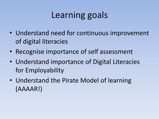 Learning goals
• Understand need for continuous improvement
  of digital literacies
• Recognise importance of self assessment
• Understand importance of Digital Literacies
  for Employability
• Understand the Pirate Model of learning
  (AAAAR!)
 