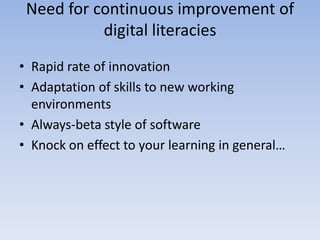 Need for continuous improvement of
           digital literacies
• Rapid rate of innovation
• Adaptation of skills to new working
  environments
• Always-beta style of software
• Knock on effect to your learning in general…
 