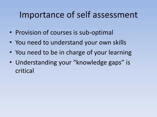 Importance of self assessment
•   Provision of courses is sub-optimal
•   You need to understand your own skills
•   You need to be in charge of your learning
•   Understanding your “knowledge gaps” is
    critical
 