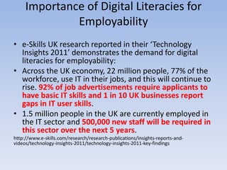 Importance of Digital Literacies for
              Employability
• e-Skills UK research reported in their ‘Technology
  Insights 2011’ demonstrates the demand for digital
  literacies for employability:
• Across the UK economy, 22 million people, 77% of the
  workforce, use IT in their jobs, and this will continue to
  rise. 92% of job advertisements require applicants to
  have basic IT skills and 1 in 10 UK businesses report
  gaps in IT user skills.
• 1.5 million people in the UK are currently employed in
  the IT sector and 500,000 new staff will be required in
  this sector over the next 5 years.
http://www.e-skills.com/research/research-publications/insights-reports-and-
videos/technology-insights-2011/technology-insights-2011-key-findings
 
