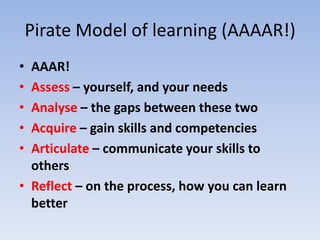 Pirate Model of learning (AAAAR!)
• AAAR!
• Assess – yourself, and your needs
• Analyse – the gaps between these two
• Acquire – gain skills and competencies
• Articulate – communicate your skills to
  others
• Reflect – on the process, how you can learn
  better
 