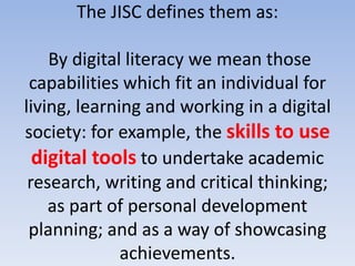 The JISC defines them as:

    By digital literacy we mean those
 capabilities which fit an individual for
living, learning and working in a digital
society: for example, the skills to use
  digital tools to undertake academic
 research, writing and critical thinking;
    as part of personal development
 planning; and as a way of showcasing
              achievements.
 