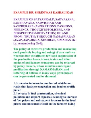 EXAMPLE DR. SHRINIWAS KASHALIKAR
EXAMPLE OF SATSANKALP, SADVASANA,
SADBHAVANA, SADVICHAR AND
SATPRERANA (ASPIRATIONS, PASSIONS,
FEELINGS, THOUGHTS/POLICIES, AND
PERSPECTIVE/MOTIVATION) OF AND
FROM; TRUTH; THROUGH NAMASMARAN
(JAAP, JAP, JIKRA, SUMIRAN, SIMARAN etc;
i.e. remembering God):
The policy of excessive production and marketing
(and passively buying and using) of cars and two
wheelers (for the affluent few) and suppression of
the production buses, trams, trains and other
modes of public/mass transport; can be reversed
by policy makers, whose mind has undergone
purification through NAMASMARAN; and
suffering of billions in many ways given below;
can be prevented and/or shunned.
1. Excessive increase in number of vehicles on
roads that leads to congestion and load on traffic
police
2. Increase in fuel consumption, chemical
pollution and import expenses; leading to increase
of fuel prices and subsequent increase in the food
prices and unbearable load on the farmers living
 