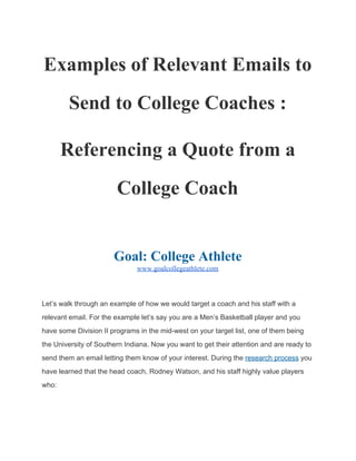 Examples of Relevant Emails 
to Send to College Coaches: 
Referencing a Quote from a 
College Coach 
 
 
Goal: College Athlete 
www.goalcollegeathlete.com 
 
Let’s walk through an example of how we would target a coach and his 
staff with a relevant email. For the example let’s say you are a Men’s 
Basketball player and you have some Division II programs in the mid­west 
on your target list, one of them being the University of Southern Indiana. 
Now you want to get their attention and are ready to send them an email 
letting them know of your interest. During the ​research process​ you have 
learned that the head coach, Rodney Watson, and his staff highly value 
players who: 
 