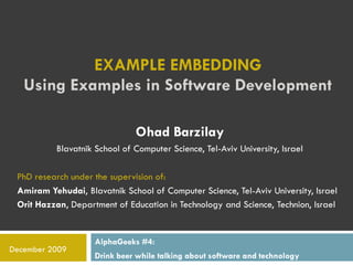 EXAMPLE EMBEDDING
   Using Examples in Software Development

                              Ohad Barzilay
          Blavatnik School of Computer Science, Tel-Aviv University, Israel

 PhD research under the supervision of:
 Amiram Yehudai, Blavatnik School of Computer Science, Tel-Aviv University, Israel
 Orit Hazzan, Department of Education in Technology and Science, Technion, Israel


                    AlphaGeeks #4:
December 2009
                    Drink beer while talking about software and technology
 