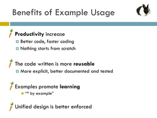 Benefits of Example Usage

   Productivity increase
     Better code, faster coding
     Nothing starts from scratch



   The code written is more reusable
       More explicit, better documented and tested

   Examples promote learning
           “* by example”

   Unified design is better enforced
 