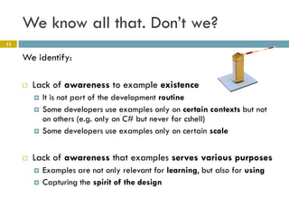 We know all that. Don’t we?
11

     We identify:

        Lack of awareness to example existence
            It is not part of the development routine
            Some developers use examples only on certain contexts but not
             on others (e.g. only on C# but never for cshell)
            Some developers use examples only on certain scale


        Lack of awareness that examples serves various purposes
            Examples are not only relevant for learning, but also for using
            Capturing the spirit of the design
 
