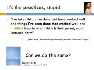 It’s the practices, stupid
2


       "I've taken things I've done that have worked well
        and things I've seen done that worked well and
        distilled them to what I think is their purest, most
        'extreme' form“
                         [Kent Beck, “Extreme Programming Explained: Embrace Change”]




                     Can we do the same?
               Beautiful Code
               Leading Programmers Explain How They Think
 