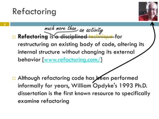 Refactoring
5
                   much more than an activity
       Refactoring is a disciplined technique for
        restructuring an existing body of code, altering its
        internal structure without changing its external
        behavior [www.refactoring.com/]

       Although refactoring code has been performed
        informally for years, William Opdyke's 1993 Ph.D.
        dissertation is the first known resource to specifically
        examine refactoring
 