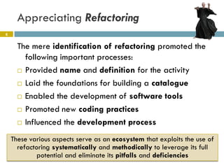 Appreciating Refactoring
6


      The mere identification of refactoring promoted the
        following important processes:
       Provided name and definition for the activity

       Laid the foundations for building a catalogue

       Enabled the development of software tools

       Promoted new coding practices

       Influenced the development process


    These various aspects serve as an ecosystem that exploits the use of
      refactoring systematically and methodically to leverage its full
             potential and eliminate its pitfalls and deficiencies
 