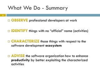 What We Do - Summary
8


                  professional developers at work

                  things with no “official” name (activities)

                        those things with respect to the
        software development ecosystem

                  the software organization how to enhance
        productivity by better exploiting the characterized
        activities
 