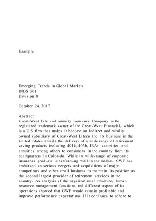 Example
Emerging Trends in Global Markets
INBS 561
Division 8
October 24, 2017
Abstract
Great-West Life and Annuity Insurance Company is the
registered trademark owner of the Great-West Financial, which
is a U.S firm that makes it become an indirect and wholly
owned subsidiary of Great-West Lifeco Inc. Its business in the
United States entails the delivery of a wide range of retirement
saving products including 401k, 403b, IRAs, securities, and
annuities among others to consumers in the country from its
headquarters in Colorado. While its wide-range of corporate
insurance products is performing well in the market, GWF has
embarked on serious mergers and acquisitions of major
competitors and other small business to maintain its position as
the second largest provider of retirement services in the
country. An analysis of the organizational structure, human
resource management functions and different aspect of its
operations showed that GWF would remain profitable and
improve performance expectations if it continues to adhere to
 