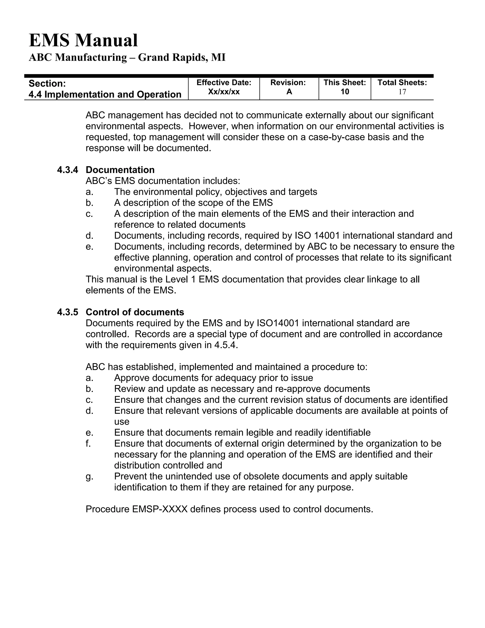 EMS Manual
ABC Manufacturing – Grand Rapids, MI
Section:
4.4 Implementation and Operation
Effective Date:
Xx/xx/xx
Revision:
A
This Sheet:
10
Total Sheets:
19
ABC management has decided not to communicate externally about our significant
environmental aspects. However, when information on our environmental activities is
requested, top management will consider these on a case-by-case basis and the
response will be documented.
4.3.4 Documentation
ABC’s EMS documentation includes:
a. The environmental policy, objectives and targets
b. A description of the scope of the EMS
c. A description of the main elements of the EMS and their interaction and
reference to related documents
d. Documents, including records, required by ISO 14001 international standard and
e. Documents, including records, determined by ABC to be necessary to ensure the
effective planning, operation and control of processes that relate to its significant
environmental aspects.
This manual is the Level 1 EMS documentation that provides clear linkage to all
elements of the EMS.
4.3.5 Control of documents
Documents required by the EMS and by ISO14001 international standard are
controlled. Records are a special type of document and are controlled in accordance
with the requirements given in 4.5.4.
ABC has established, implemented and maintained a procedure to:
a. Approve documents for adequacy prior to issue
b. Review and update as necessary and re-approve documents
c. Ensure that changes and the current revision status of documents are identified
d. Ensure that relevant versions of applicable documents are available at points of
use
e. Ensure that documents remain legible and readily identifiable
f. Ensure that documents of external origin determined by the organization to be
necessary for the planning and operation of the EMS are identified and their
distribution controlled and
g. Prevent the unintended use of obsolete documents and apply suitable
identification to them if they are retained for any purpose.
Procedure EMSP-XXXX defines process used to control documents.
 