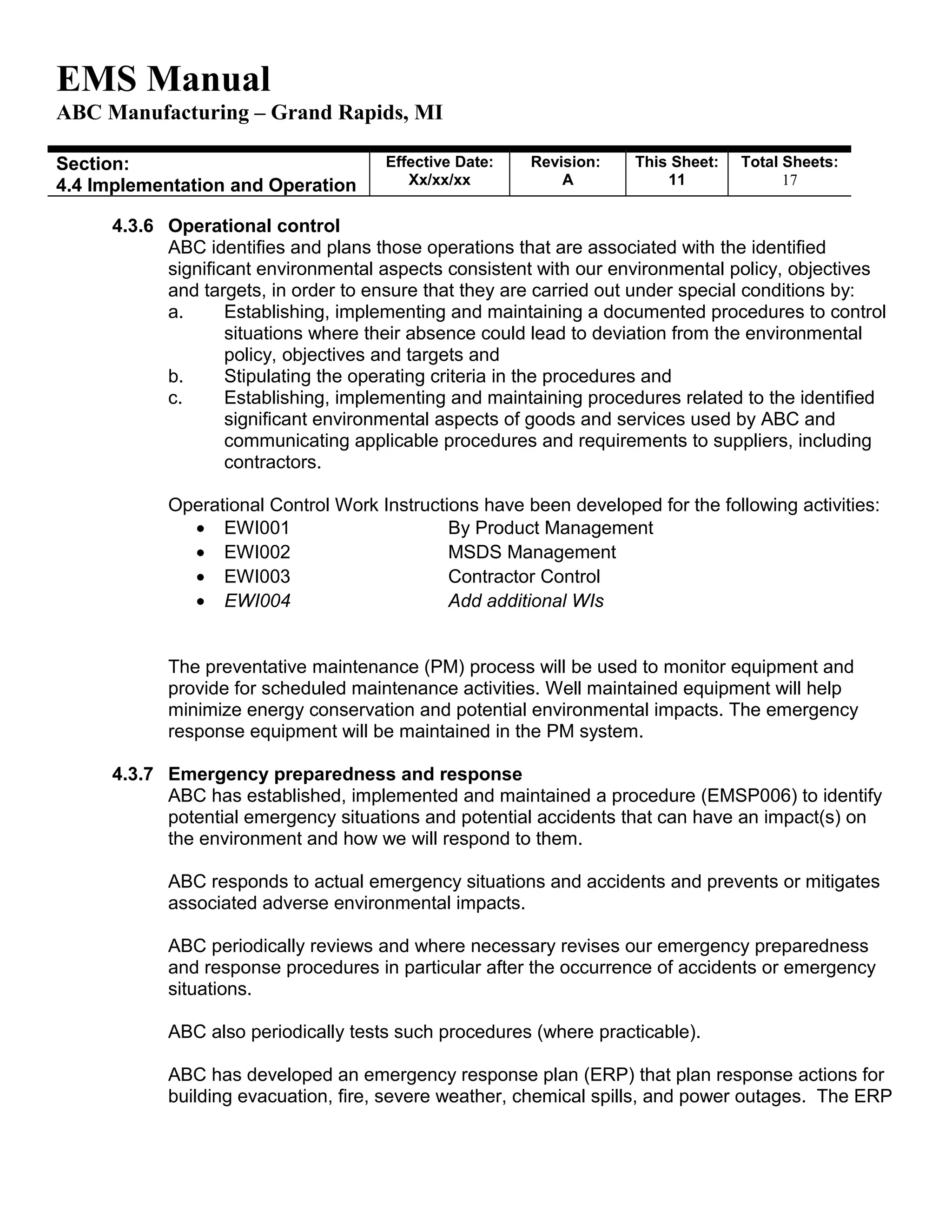 EMS Manual
ABC Manufacturing – Grand Rapids, MI
Section:
4.4 Implementation and Operation
Effective Date:
Xx/xx/xx
Revision:
A
This Sheet:
11
Total Sheets:
19
4.3.6 Operational control
ABC identifies and plans those operations that are associated with the identified
significant environmental aspects consistent with our environmental policy, objectives
and targets, in order to ensure that they are carried out under special conditions by:
a. Establishing, implementing and maintaining a documented procedures to control
situations where their absence could lead to deviation from the environmental
policy, objectives and targets and
b. Stipulating the operating criteria in the procedures and
c. Establishing, implementing and maintaining procedures related to the identified
significant environmental aspects of goods and services used by ABC and
communicating applicable procedures and requirements to suppliers, including
contractors.
Operational Control Work Instructions have been developed for the following activities:
• EWI001 By Product Management
• EWI002 MSDS Management
• EWI003 Contractor Control
• EWI004 Add additional WIs
The preventative maintenance (PM) process will be used to monitor equipment and
provide for scheduled maintenance activities. Well maintained equipment will help
minimize energy conservation and potential environmental impacts. The emergency
response equipment will be maintained in the PM system.
4.3.7 Emergency preparedness and response
ABC has established, implemented and maintained a procedure (EMSP006) to identify
potential emergency situations and potential accidents that can have an impact(s) on
the environment and how we will respond to them.
ABC responds to actual emergency situations and accidents and prevents or mitigates
associated adverse environmental impacts.
ABC periodically reviews and where necessary revises our emergency preparedness
and response procedures in particular after the occurrence of accidents or emergency
situations.
ABC also periodically tests such procedures (where practicable).
ABC has developed an emergency response plan (ERP) that plan response actions for
building evacuation, fire, severe weather, chemical spills, and power outages. The ERP
 