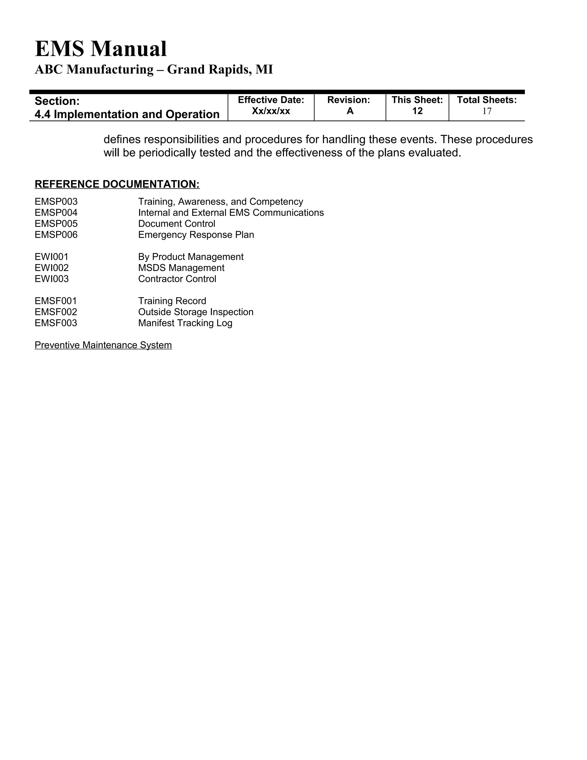 EMS Manual
ABC Manufacturing – Grand Rapids, MI
Section:
4.4 Implementation and Operation
Effective Date:
Xx/xx/xx
Revision:
A
This Sheet:
12
Total Sheets:
19
defines responsibilities and procedures for handling these events. These procedures
will be periodically tested and the effectiveness of the plans evaluated.
REFERENCE DOCUMENTATION:
EMSP003 Training, Awareness, and Competency
EMSP004 Internal and External EMS Communications
EMSP005 Document Control
EMSP006 Emergency Response Plan
EWI001 By Product Management
EWI002 MSDS Management
EWI003 Contractor Control
EMSF001 Training Record
EMSF002 Outside Storage Inspection
EMSF003 Manifest Tracking Log
Preventive Maintenance System
 