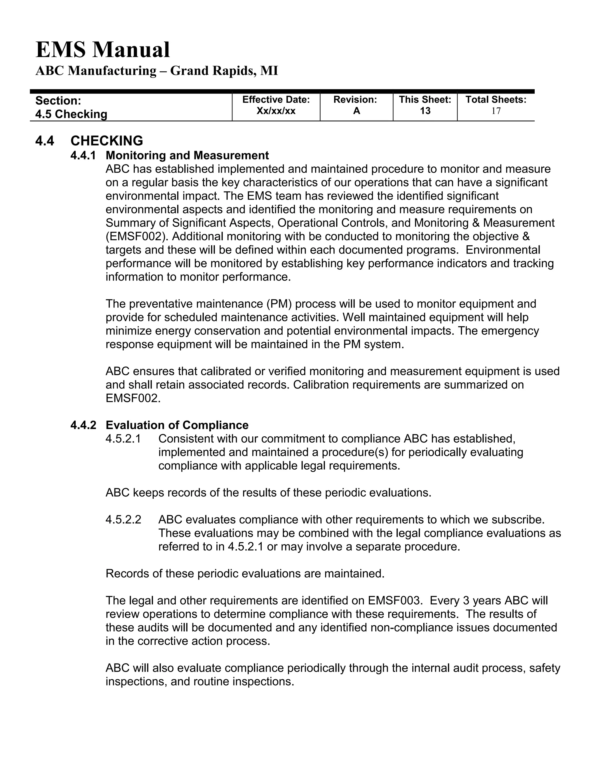 EMS Manual
ABC Manufacturing – Grand Rapids, MI
Section:
4.5 Checking
Effective Date:
Xx/xx/xx
Revision:
A
This Sheet:
13
Total Sheets:
19
4.4 CHECKING
4.4.1 Monitoring and Measurement
ABC has established implemented and maintained procedure to monitor and measure
on a regular basis the key characteristics of our operations that can have a significant
environmental impact. The EMS team has reviewed the identified significant
environmental aspects and identified the monitoring and measure requirements on
Summary of Significant Aspects, Operational Controls, and Monitoring & Measurement
(EMSF002). Additional monitoring with be conducted to monitoring the objective &
targets and these will be defined within each documented programs. Environmental
performance will be monitored by establishing key performance indicators and tracking
information to monitor performance.
The preventative maintenance (PM) process will be used to monitor equipment and
provide for scheduled maintenance activities. Well maintained equipment will help
minimize energy conservation and potential environmental impacts. The emergency
response equipment will be maintained in the PM system.
ABC ensures that calibrated or verified monitoring and measurement equipment is used
and shall retain associated records. Calibration requirements are summarized on
EMSF002.
4.4.2 Evaluation of Compliance
4.5.2.1 Consistent with our commitment to compliance ABC has established,
implemented and maintained a procedure(s) for periodically evaluating
compliance with applicable legal requirements.
ABC keeps records of the results of these periodic evaluations.
4.5.2.2 ABC evaluates compliance with other requirements to which we subscribe.
These evaluations may be combined with the legal compliance evaluations as
referred to in 4.5.2.1 or may involve a separate procedure.
Records of these periodic evaluations are maintained.
The legal and other requirements are identified on EMSF003. Every 3 years ABC will
review operations to determine compliance with these requirements. The results of
these audits will be documented and any identified non-compliance issues documented
in the corrective action process.
ABC will also evaluate compliance periodically through the internal audit process, safety
inspections, and routine inspections.
 