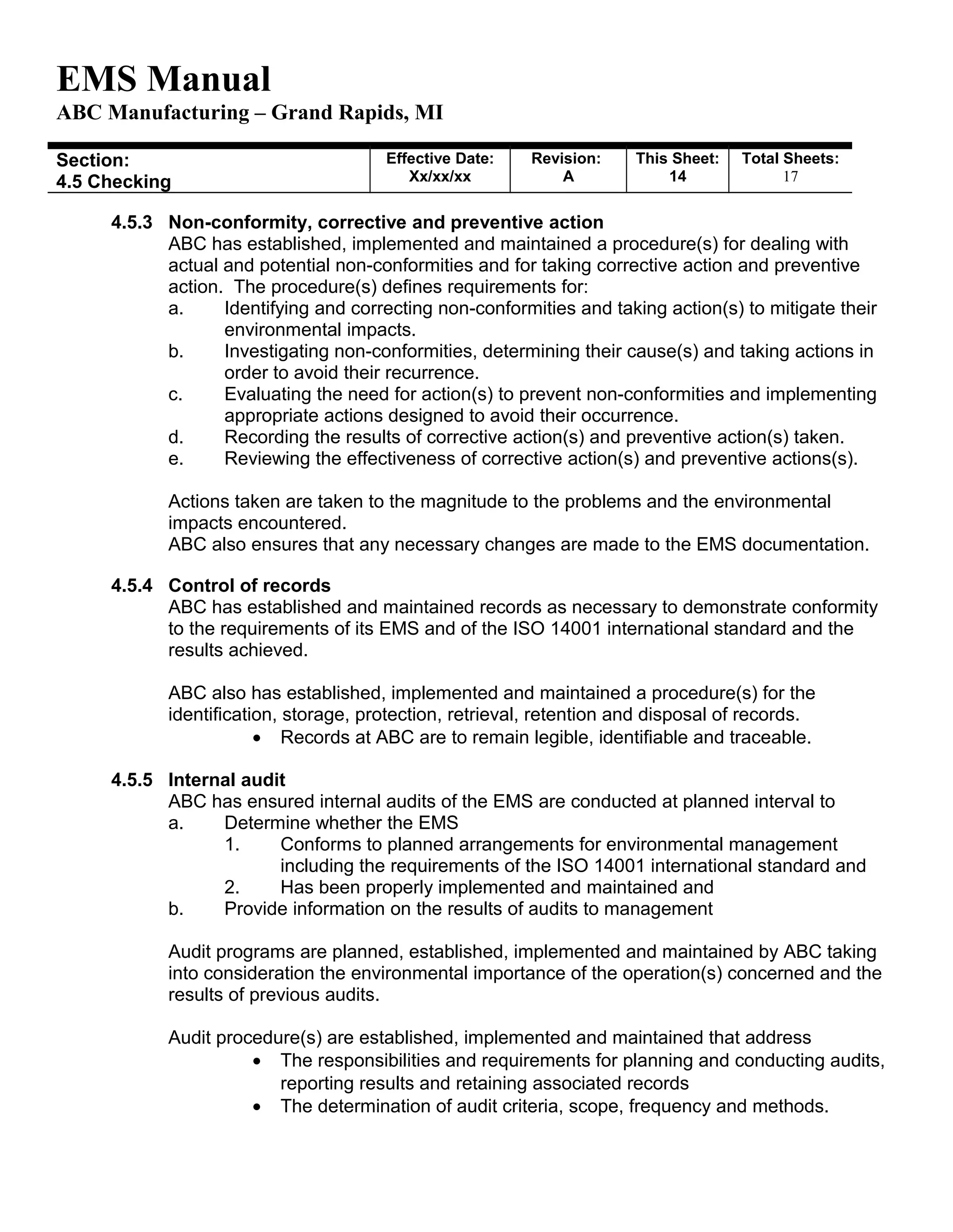 EMS Manual
ABC Manufacturing – Grand Rapids, MI
Section:
4.5 Checking
Effective Date:
Xx/xx/xx
Revision:
A
This Sheet:
14
Total Sheets:
19
4.5.3 Non-conformity, corrective and preventive action
ABC has established, implemented and maintained a procedure(s) for dealing with
actual and potential non-conformities and for taking corrective action and preventive
action. The procedure(s) defines requirements for:
a. Identifying and correcting non-conformities and taking action(s) to mitigate their
environmental impacts.
b. Investigating non-conformities, determining their cause(s) and taking actions in
order to avoid their recurrence.
c. Evaluating the need for action(s) to prevent non-conformities and implementing
appropriate actions designed to avoid their occurrence.
d. Recording the results of corrective action(s) and preventive action(s) taken.
e. Reviewing the effectiveness of corrective action(s) and preventive actions(s).
Actions taken are taken to the magnitude to the problems and the environmental
impacts encountered.
ABC also ensures that any necessary changes are made to the EMS documentation.
4.5.4 Control of records
ABC has established and maintained records as necessary to demonstrate conformity
to the requirements of its EMS and of the ISO 14001 international standard and the
results achieved.
ABC also has established, implemented and maintained a procedure(s) for the
identification, storage, protection, retrieval, retention and disposal of records.
• Records at ABC are to remain legible, identifiable and traceable.
4.5.5 Internal audit
ABC has ensured internal audits of the EMS are conducted at planned interval to
a. Determine whether the EMS
1. Conforms to planned arrangements for environmental management
including the requirements of the ISO 14001 international standard and
2. Has been properly implemented and maintained and
b. Provide information on the results of audits to management
Audit programs are planned, established, implemented and maintained by ABC taking
into consideration the environmental importance of the operation(s) concerned and the
results of previous audits.
Audit procedure(s) are established, implemented and maintained that address
• The responsibilities and requirements for planning and conducting audits,
reporting results and retaining associated records
• The determination of audit criteria, scope, frequency and methods.
 