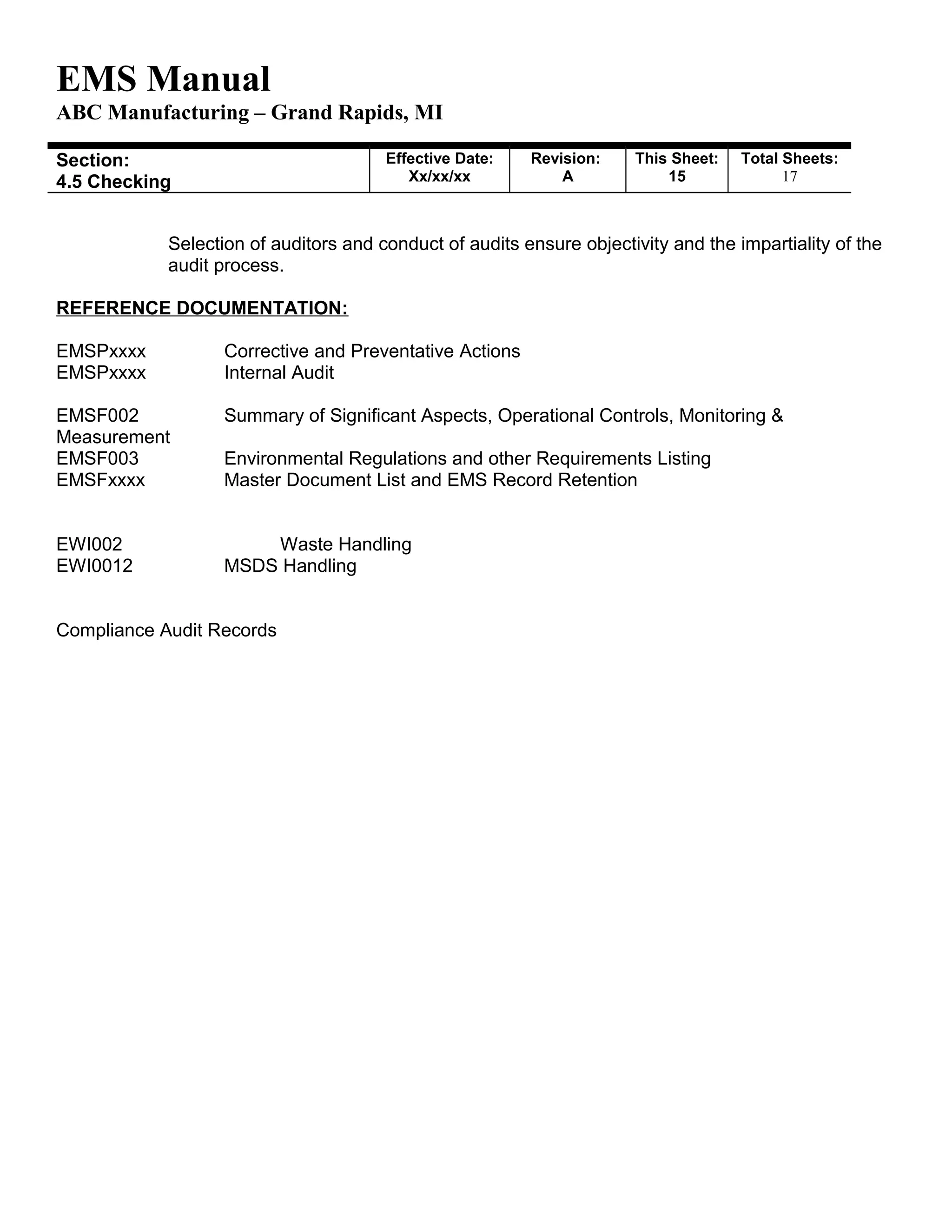 EMS Manual
ABC Manufacturing – Grand Rapids, MI
Section:
4.5 Checking
Effective Date:
Xx/xx/xx
Revision:
A
This Sheet:
15
Total Sheets:
19
Selection of auditors and conduct of audits ensure objectivity and the impartiality of the
audit process.
REFERENCE DOCUMENTATION:
EMSPxxxx Corrective and Preventative Actions
EMSPxxxx Internal Audit
EMSF002 Summary of Significant Aspects, Operational Controls, Monitoring &
Measurement
EMSF003 Environmental Regulations and other Requirements Listing
EMSFxxxx Master Document List and EMS Record Retention
EWI002 Waste Handling
EWI0012 MSDS Handling
Compliance Audit Records
 