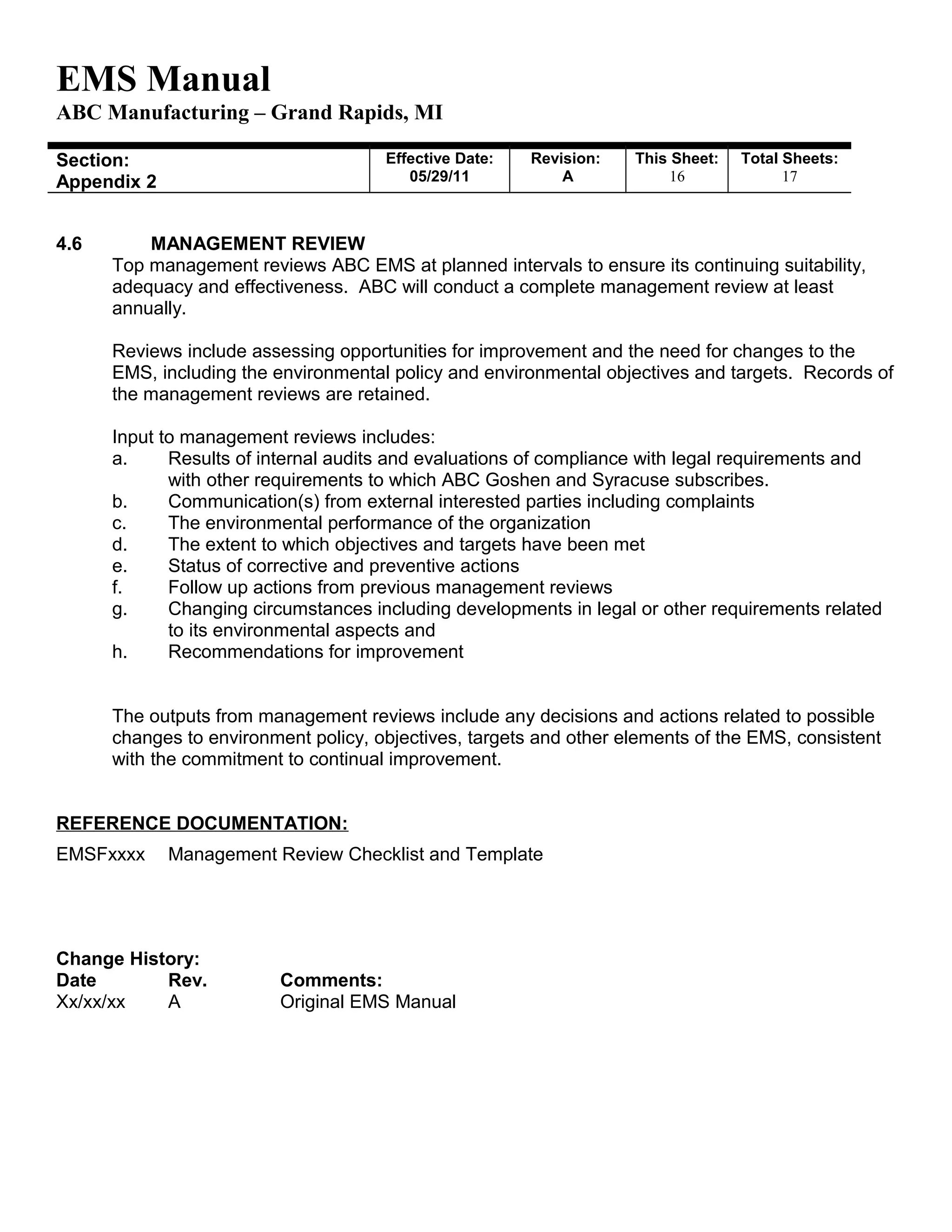 EMS Manual
ABC Manufacturing – Grand Rapids, MI
Section:
Appendix 2
Effective Date:
05/29/11
Revision:
A
This Sheet:
16
Total Sheets:
19
4.6 MANAGEMENT REVIEW
Top management reviews ABC EMS at planned intervals to ensure its continuing suitability,
adequacy and effectiveness. ABC will conduct a complete management review at least
annually.
Reviews include assessing opportunities for improvement and the need for changes to the
EMS, including the environmental policy and environmental objectives and targets. Records of
the management reviews are retained.
Input to management reviews includes:
a. Results of internal audits and evaluations of compliance with legal requirements and
with other requirements to which ABC Goshen and Syracuse subscribes.
b. Communication(s) from external interested parties including complaints
c. The environmental performance of the organization
d. The extent to which objectives and targets have been met
e. Status of corrective and preventive actions
f. Follow up actions from previous management reviews
g. Changing circumstances including developments in legal or other requirements related
to its environmental aspects and
h. Recommendations for improvement
The outputs from management reviews include any decisions and actions related to possible
changes to environment policy, objectives, targets and other elements of the EMS, consistent
with the commitment to continual improvement.
REFERENCE DOCUMENTATION:
EMSFxxxx Management Review Checklist and Template
Change History:
Date Rev. Comments:
Xx/xx/xx A Original EMS Manual
 