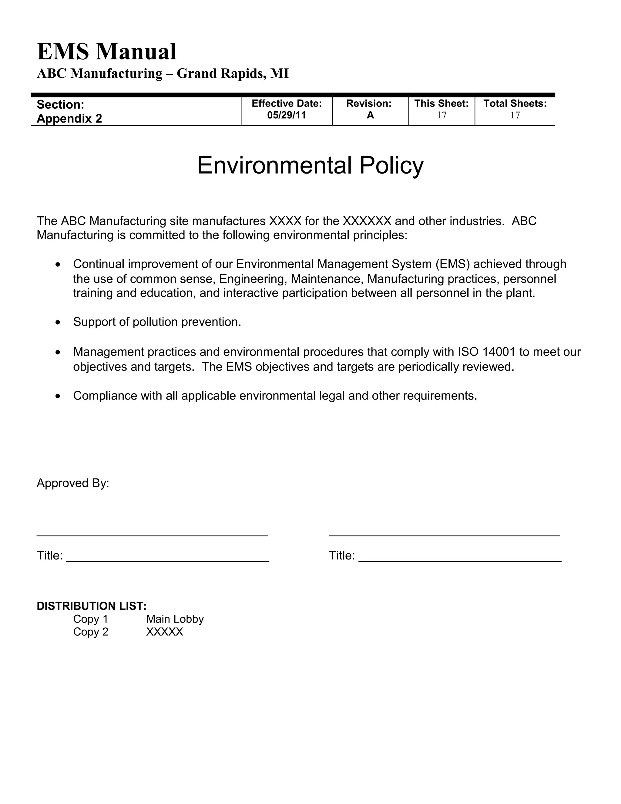 EMS Manual
ABC Manufacturing – Grand Rapids, MI
Section:
Appendix 2
Effective Date:
05/29/11
Revision:
A
This Sheet:
17
Total Sheets:
19
Environmental Policy
The ABC Manufacturing site manufactures XXXX for the XXXXXX and other industries. ABC
Manufacturing is committed to the following environmental principles:
• Continual improvement of our Environmental Management System (EMS) achieved through
the use of common sense, Engineering, Maintenance, Manufacturing practices, personnel
training and education, and interactive participation between all personnel in the plant.
• Support of pollution prevention.
• Management practices and environmental procedures that comply with ISO 14001 to meet our
objectives and targets. The EMS objectives and targets are periodically reviewed.
• Compliance with all applicable environmental legal and other requirements.
Approved By:
_________________________________________ _________________________________________
Title: ______________________________ Title: ______________________________
DISTRIBUTION LIST:
Copy 1 Main Lobby
Copy 2 XXXXX
 