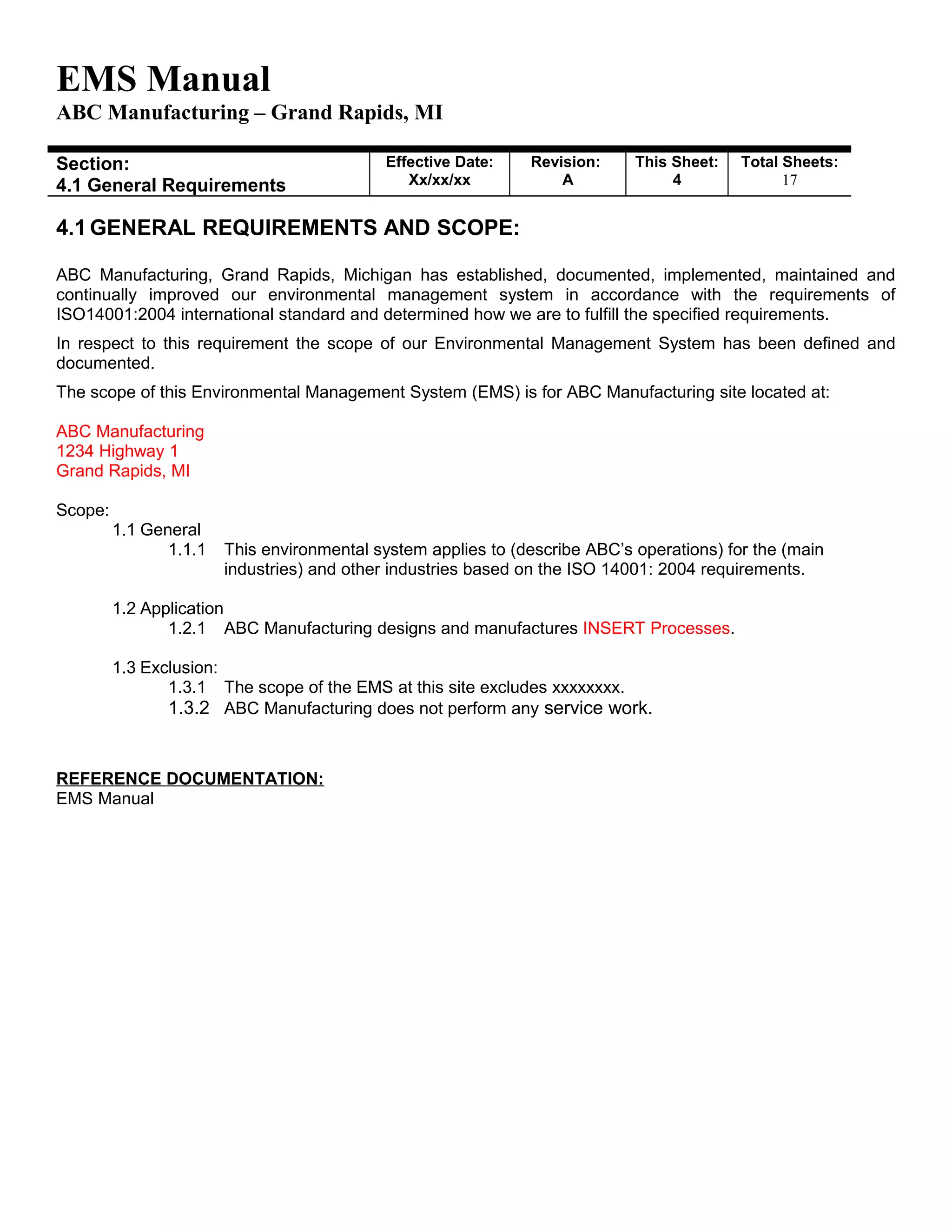 EMS Manual
ABC Manufacturing – Grand Rapids, MI
Section:
4.1 General Requirements
Effective Date:
Xx/xx/xx
Revision:
A
This Sheet:
4
Total Sheets:
19
4.1 GENERAL REQUIREMENTS AND SCOPE:
ABC Manufacturing, Grand Rapids, Michigan has established, documented, implemented, maintained and
continually improved our environmental management system in accordance with the requirements of
ISO14001:2004 international standard and determined how we are to fulfill the specified requirements.
In respect to this requirement the scope of our Environmental Management System has been defined and
documented.
The scope of this Environmental Management System (EMS) is for ABC Manufacturing site located at:
ABC Manufacturing
1234 Highway 1
Grand Rapids, MI
Scope:
1.1 General
1.1.1 This environmental system applies to (describe ABC’s operations) for the (main
industries) and other industries based on the ISO 14001: 2004 requirements.
1.2 Application
1.2.1 ABC Manufacturing designs and manufactures INSERT Processes.
1.3 Exclusion:
1.3.1 The scope of the EMS at this site excludes xxxxxxxx.
1.3.2 ABC Manufacturing does not perform any service work.
REFERENCE DOCUMENTATION:
EMS Manual
 