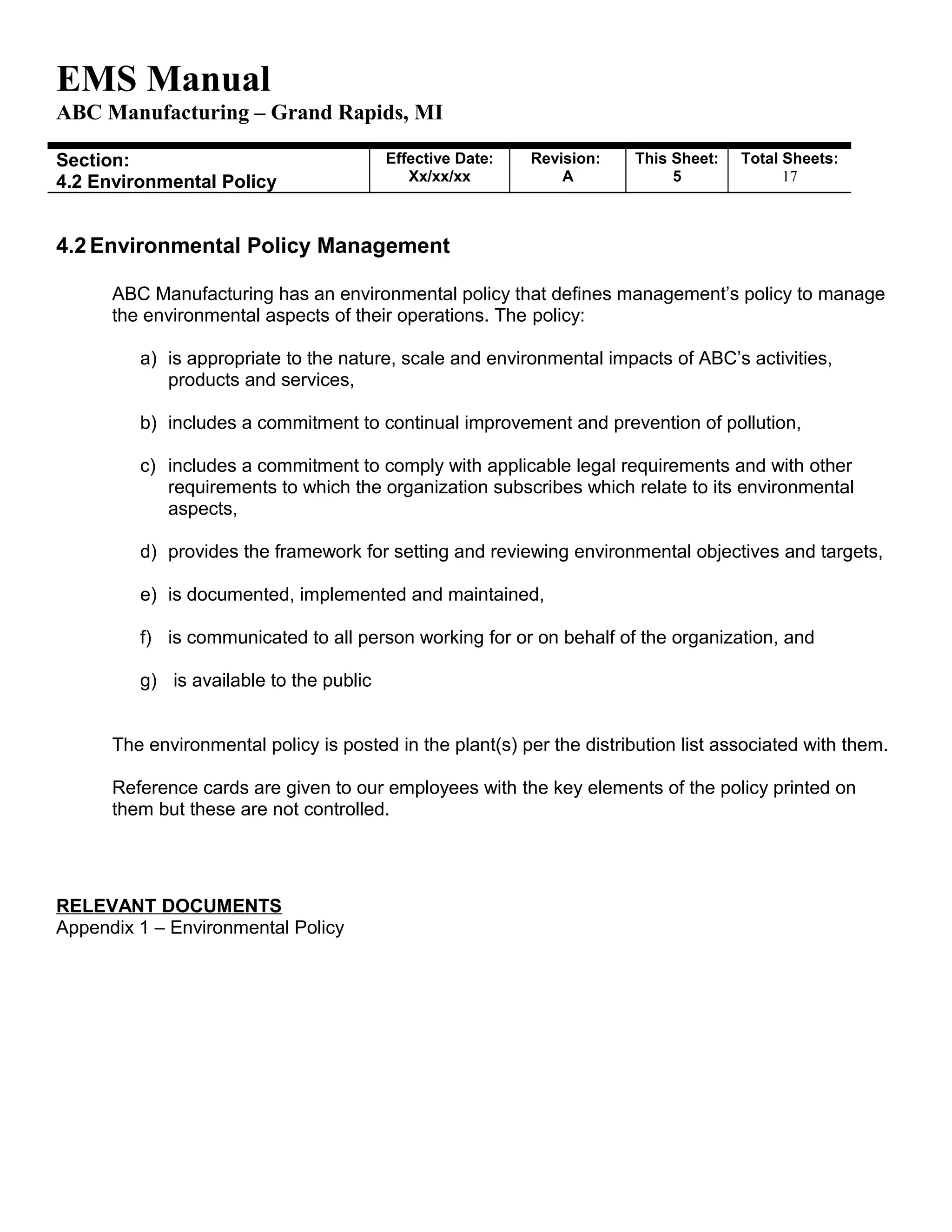 EMS Manual
ABC Manufacturing – Grand Rapids, MI
Section:
4.2 Environmental Policy
Effective Date:
Xx/xx/xx
Revision:
A
This Sheet:
5
Total Sheets:
19
4.2 Environmental Policy Management
ABC Manufacturing has an environmental policy that defines management’s policy to manage
the environmental aspects of their operations. The policy:
a) is appropriate to the nature, scale and environmental impacts of ABC’s activities,
products and services,
b) includes a commitment to continual improvement and prevention of pollution,
c) includes a commitment to comply with applicable legal requirements and with other
requirements to which the organization subscribes which relate to its environmental
aspects,
d) provides the framework for setting and reviewing environmental objectives and targets,
e) is documented, implemented and maintained,
f) is communicated to all person working for or on behalf of the organization, and
g) is available to the public
The environmental policy is posted in the plant(s) per the distribution list associated with them.
Reference cards are given to our employees with the key elements of the policy printed on
them but these are not controlled.
RELEVANT DOCUMENTS
Appendix 1 – Environmental Policy
 