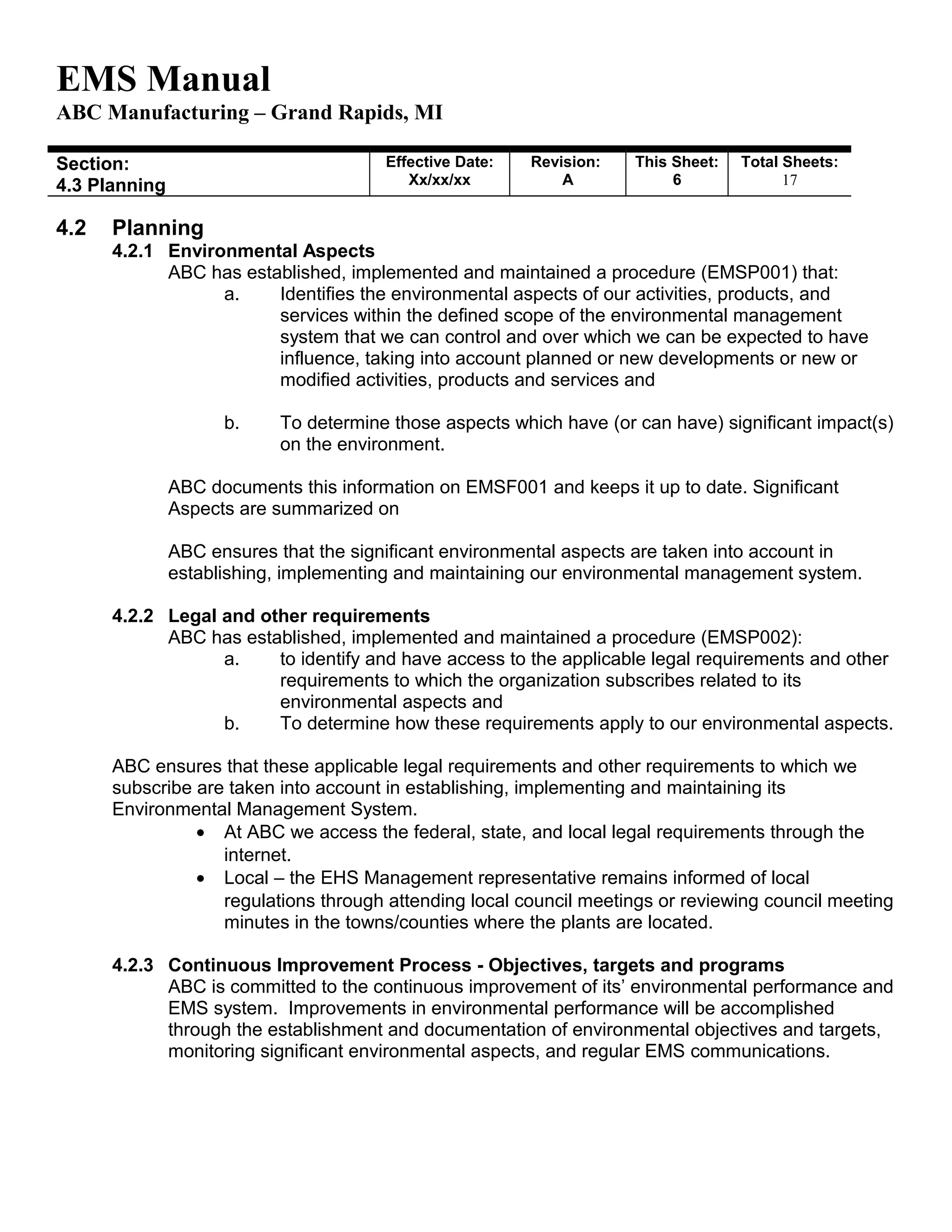 EMS Manual
ABC Manufacturing – Grand Rapids, MI
Section:
4.3 Planning
Effective Date:
Xx/xx/xx
Revision:
A
This Sheet:
6
Total Sheets:
19
4.2 Planning
4.2.1 Environmental Aspects
ABC has established, implemented and maintained a procedure (EMSP001) that:
a. Identifies the environmental aspects of our activities, products, and
services within the defined scope of the environmental management
system that we can control and over which we can be expected to have
influence, taking into account planned or new developments or new or
modified activities, products and services and
b. To determine those aspects which have (or can have) significant impact(s)
on the environment.
ABC documents this information on EMSF001 and keeps it up to date. Significant
Aspects are summarized on
ABC ensures that the significant environmental aspects are taken into account in
establishing, implementing and maintaining our environmental management system.
4.2.2 Legal and other requirements
ABC has established, implemented and maintained a procedure (EMSP002):
a. to identify and have access to the applicable legal requirements and other
requirements to which the organization subscribes related to its
environmental aspects and
b. To determine how these requirements apply to our environmental aspects.
ABC ensures that these applicable legal requirements and other requirements to which we
subscribe are taken into account in establishing, implementing and maintaining its
Environmental Management System.
• At ABC we access the federal, state, and local legal requirements through the
internet.
• Local – the EHS Management representative remains informed of local
regulations through attending local council meetings or reviewing council meeting
minutes in the towns/counties where the plants are located.
4.2.3 Continuous Improvement Process - Objectives, targets and programs
ABC is committed to the continuous improvement of its’ environmental performance and
EMS system. Improvements in environmental performance will be accomplished
through the establishment and documentation of environmental objectives and targets,
monitoring significant environmental aspects, and regular EMS communications.
 