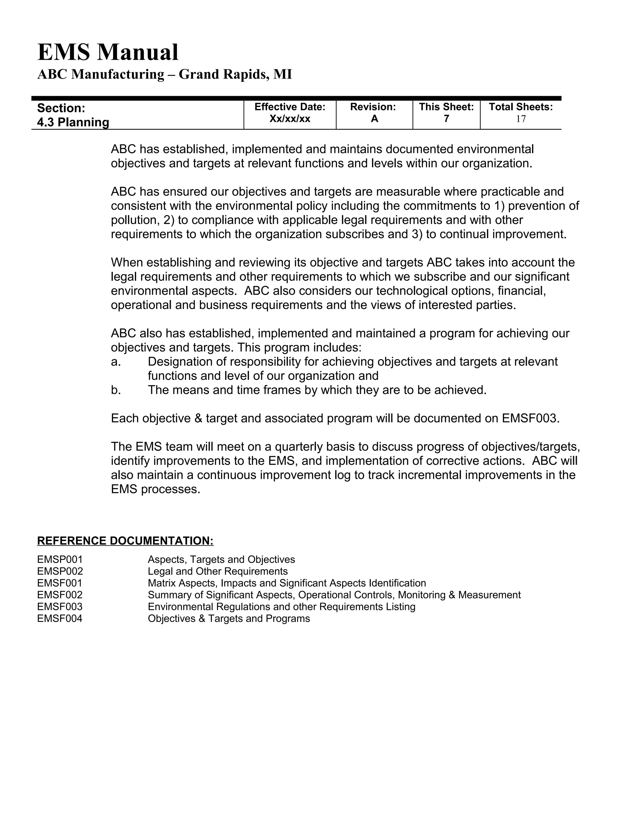EMS Manual
ABC Manufacturing – Grand Rapids, MI
Section:
4.3 Planning
Effective Date:
Xx/xx/xx
Revision:
A
This Sheet:
7
Total Sheets:
19
ABC has established, implemented and maintains documented environmental
objectives and targets at relevant functions and levels within our organization.
ABC has ensured our objectives and targets are measurable where practicable and
consistent with the environmental policy including the commitments to 1) prevention of
pollution, 2) to compliance with applicable legal requirements and with other
requirements to which the organization subscribes and 3) to continual improvement.
When establishing and reviewing its objective and targets ABC takes into account the
legal requirements and other requirements to which we subscribe and our significant
environmental aspects. ABC also considers our technological options, financial,
operational and business requirements and the views of interested parties.
ABC also has established, implemented and maintained a program for achieving our
objectives and targets. This program includes:
a. Designation of responsibility for achieving objectives and targets at relevant
functions and level of our organization and
b. The means and time frames by which they are to be achieved.
Each objective & target and associated program will be documented on EMSF003.
The EMS team will meet on a quarterly basis to discuss progress of objectives/targets,
identify improvements to the EMS, and implementation of corrective actions. ABC will
also maintain a continuous improvement log to track incremental improvements in the
EMS processes.
REFERENCE DOCUMENTATION:
EMSP001 Aspects, Targets and Objectives
EMSP002 Legal and Other Requirements
EMSF001 Matrix Aspects, Impacts and Significant Aspects Identification
EMSF002 Summary of Significant Aspects, Operational Controls, Monitoring & Measurement
EMSF003 Environmental Regulations and other Requirements Listing
EMSF004 Objectives & Targets and Programs
 