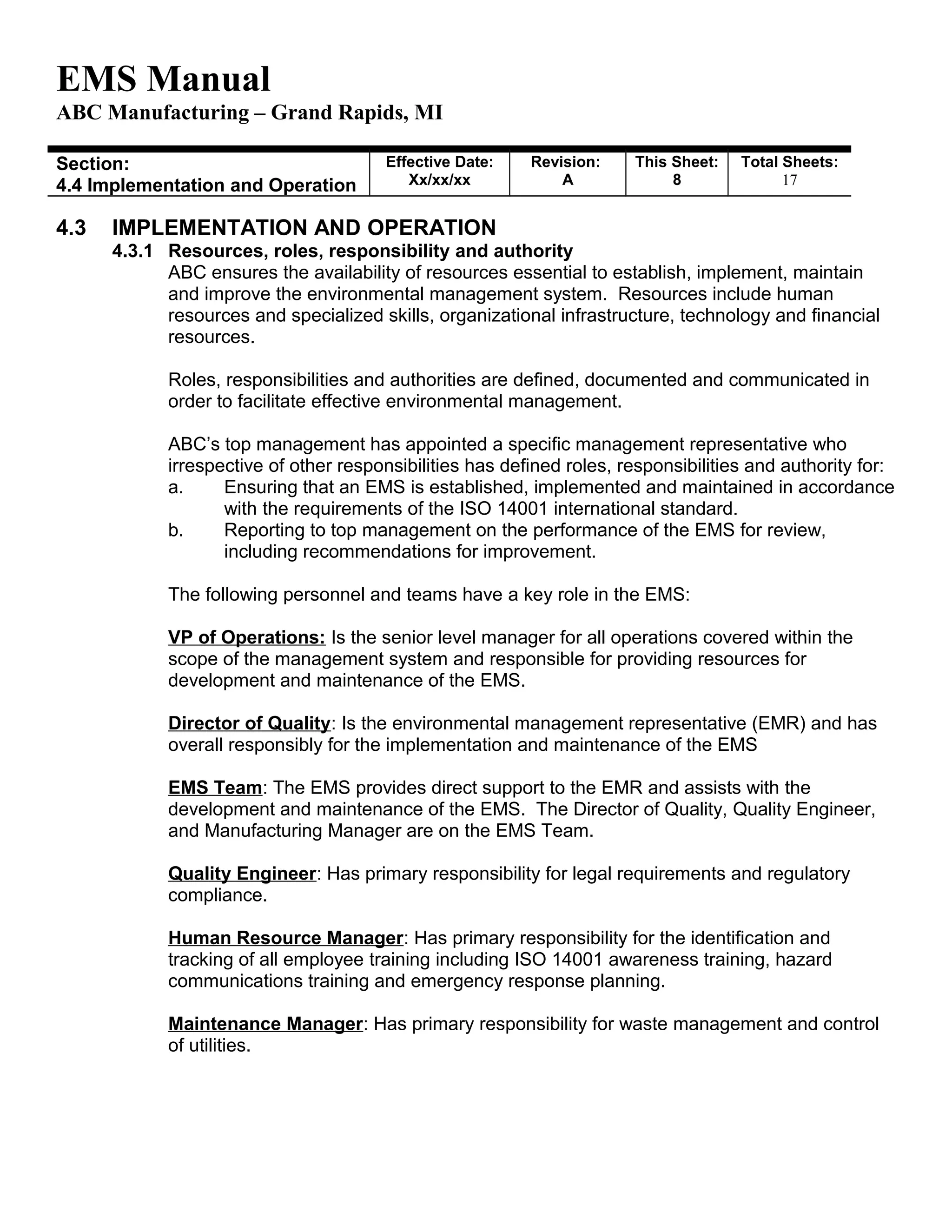 EMS Manual
ABC Manufacturing – Grand Rapids, MI
Section:
4.4 Implementation and Operation
Effective Date:
Xx/xx/xx
Revision:
A
This Sheet:
8
Total Sheets:
19
4.3 IMPLEMENTATION AND OPERATION
4.3.1 Resources, roles, responsibility and authority
ABC ensures the availability of resources essential to establish, implement, maintain
and improve the environmental management system. Resources include human
resources and specialized skills, organizational infrastructure, technology and financial
resources.
Roles, responsibilities and authorities are defined, documented and communicated in
order to facilitate effective environmental management.
ABC’s top management has appointed a specific management representative who
irrespective of other responsibilities has defined roles, responsibilities and authority for:
a. Ensuring that an EMS is established, implemented and maintained in accordance
with the requirements of the ISO 14001 international standard.
b. Reporting to top management on the performance of the EMS for review,
including recommendations for improvement.
The following personnel and teams have a key role in the EMS:
VP of Operations: Is the senior level manager for all operations covered within the
scope of the management system and responsible for providing resources for
development and maintenance of the EMS.
Director of Quality: Is the environmental management representative (EMR) and has
overall responsibly for the implementation and maintenance of the EMS
EMS Team: The EMS provides direct support to the EMR and assists with the
development and maintenance of the EMS. The Director of Quality, Quality Engineer,
and Manufacturing Manager are on the EMS Team.
Quality Engineer: Has primary responsibility for legal requirements and regulatory
compliance.
Human Resource Manager: Has primary responsibility for the identification and
tracking of all employee training including ISO 14001 awareness training, hazard
communications training and emergency response planning.
Maintenance Manager: Has primary responsibility for waste management and control
of utilities.
 