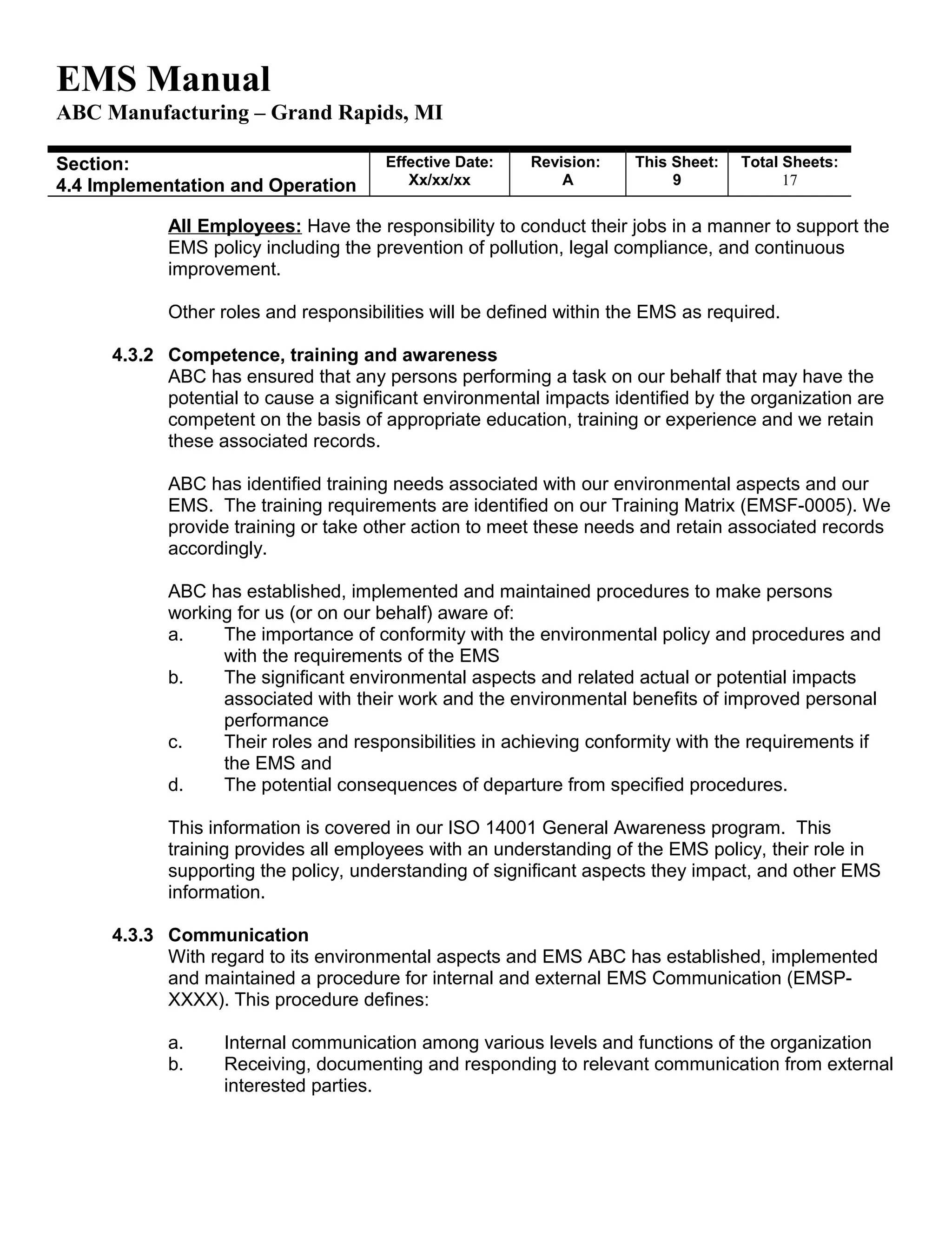 EMS Manual
ABC Manufacturing – Grand Rapids, MI
Section:
4.4 Implementation and Operation
Effective Date:
Xx/xx/xx
Revision:
A
This Sheet:
9
Total Sheets:
19
All Employees: Have the responsibility to conduct their jobs in a manner to support the
EMS policy including the prevention of pollution, legal compliance, and continuous
improvement.
Other roles and responsibilities will be defined within the EMS as required.
4.3.2 Competence, training and awareness
ABC has ensured that any persons performing a task on our behalf that may have the
potential to cause a significant environmental impacts identified by the organization are
competent on the basis of appropriate education, training or experience and we retain
these associated records.
ABC has identified training needs associated with our environmental aspects and our
EMS. The training requirements are identified on our Training Matrix (EMSF-0005). We
provide training or take other action to meet these needs and retain associated records
accordingly.
ABC has established, implemented and maintained procedures to make persons
working for us (or on our behalf) aware of:
a. The importance of conformity with the environmental policy and procedures and
with the requirements of the EMS
b. The significant environmental aspects and related actual or potential impacts
associated with their work and the environmental benefits of improved personal
performance
c. Their roles and responsibilities in achieving conformity with the requirements if
the EMS and
d. The potential consequences of departure from specified procedures.
This information is covered in our ISO 14001 General Awareness program. This
training provides all employees with an understanding of the EMS policy, their role in
supporting the policy, understanding of significant aspects they impact, and other EMS
information.
4.3.3 Communication
With regard to its environmental aspects and EMS ABC has established, implemented
and maintained a procedure for internal and external EMS Communication (EMSP-
XXXX). This procedure defines:
a. Internal communication among various levels and functions of the organization
b. Receiving, documenting and responding to relevant communication from external
interested parties.
 