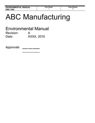 ENVIRONMENTAL MANUAL
EMS 1000
This Sheet:
1
Total Sheets:
19
ABC Manufacturing
Environmental Manual
Revision: A
Date: XXXX, 2010
Approvals ___ __ ____
__________
EHS Management Strategies, LLC
www.ISO14001-Training.com
See website for FREE ISO Tools
 