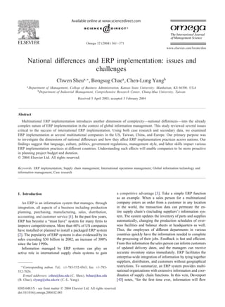 Available online at www.sciencedirect.com




                                                  Omega 32 (2004) 361 – 371
                                                                                                            www.elsevier.com/locate/dsw



       National di erences and ERP implementation: issues and
                             challenges
                             Chwen Sheua;∗ , Bongsug Chaea , Chen-Lung Yangb
      a Department   of Management, College of Business Administration, Kansas State University, Manhattan, KS 66506, USA
              b Department of Industrial Management, Comprehensive Research Center, Chung-Hua University, Taiwan
                                           Received 5 April 2003; accepted 3 February 2004



Abstract
   Multinational ERP implementation introduces another dimension of complexity—national di erences—into the already
complex nature of ERP implementation in the context of global information management. This study reviewed several issues
critical to the success of international ERP implementation. Using both case research and secondary data, we examined
ERP implementation at several multinational companies in the US, Taiwan, China, and Europe. Our primary purpose was
to investigate the dimensions of national di erences and how they a ect ERP implementation practices across nations. Our
ÿndings suggest that language, culture, politics, government regulations, management style, and labor skills impact various
ERP implementation practices at di erent countries. Understanding such e ects will enable companies to be more proactive
in planning project budget and duration.
? 2004 Elsevier Ltd. All rights reserved.

Keywords: ERP implementation; Supply chain management; International operations management; Global information technology and
information management; Case research




1. Introduction                                                            a competitive advantage [3]. Take a simple ERP function
                                                                           as an example. When a sales person for a multinational
   An ERP is an information system that manages, through                   company enters an order from a customer in any location
integration, all aspects of a business including production                in the world, the transaction data can permeate the en-
planning, purchasing, manufacturing, sales, distribution,                  tire supply chain’s (including suppliers’) information sys-
accounting, and customer service [1]. In the past few years,               tem. The system updates the inventory of parts and supplies
ERP has become a “must have” system for many ÿrms to                       automatically, changing the production schedules of over-
improve competitiveness. More than 60% of US companies                     seas facilities and balance sheets at headquarters as well.
have installed or planned to install a packaged ERP system                 Thus, the employees of di erent departments in various
[2]. The popularity of ERP systems is also evidenced by its                countries quickly have the information needed to complete
sales exceeding $30 billion in 2002, an increase of 300%                   the processing of their jobs. Feedback is fast and e cient.
since the late 1990s.                                                      From this information the sales person can inform customers
   Information managed by ERP systems can play an                          of updated delivery dates, and the managers can receive
active role in international supply chain systems to gain                  accurate inventory status immediately. ERP facilitates the
                                                                           enterprise-wide integration of information by tying together
                                                                           suppliers, distributors, and customers without geographical
  ∗ Corresponding author. Tel.: +1-785-532-4363; fax: +1-785-              restrictions. To summarize, an ERP system provides multi-
532-7024.                                                                  national organizations with extensive information and coor-
    E-mail addresses: csheu@ksu.edu (C. Sheu), bchae@ksu.edu               dination of supply chain functions. In this vein, Davenport
(B. Chae), clyang@chu.edu.tw (C.-L. Yang).                                 [43] notes, “for the ÿrst time ever, information will ow

0305-0483/$ - see front matter ? 2004 Elsevier Ltd. All rights reserved.
doi:10.1016/j.omega.2004.02.001
 