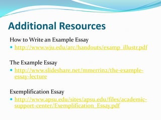 Additional Resources
How to Write an Example Essay
 http://www.wju.edu/arc/handouts/examp_illustr.pdf

The Example Essay
 http://www.slideshare.net/mmerrin2/the-example-
  essay-lecture

Exemplification Essay
 http://www.apsu.edu/sites/apsu.edu/files/academic-
  support-center/Exemplification_Essay.pdf
 